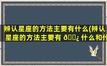 辨认星座的方法主要有什么(辨认星座的方法主要有 🌿 什么和什么 🌵 )